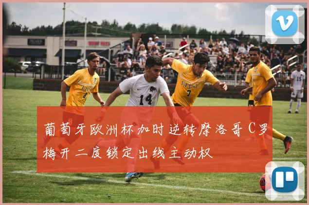 葡萄牙欧洲杯加时逆转摩洛哥 C罗梅开二度锁定出线主动权