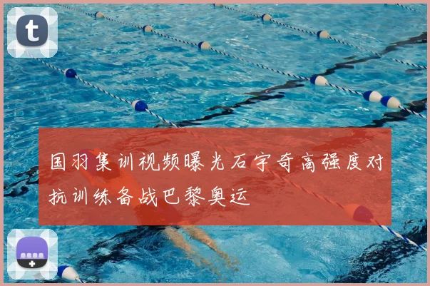 国羽集训视频曝光石宇奇高强度对抗训练备战巴黎奥运