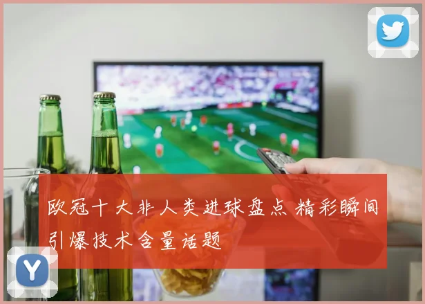 欧冠十大非人类进球盘点 精彩瞬间引爆技术含量话题