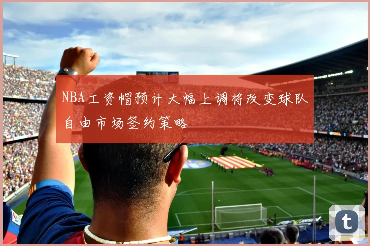NBA工资帽预计大幅上调将改变球队自由市场签约策略
