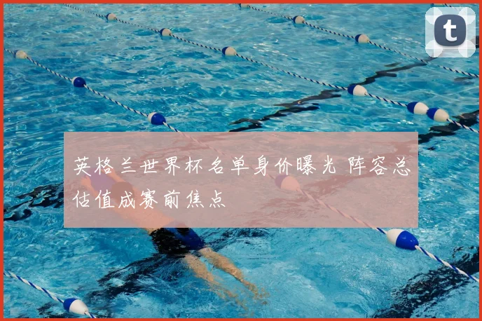 英格兰世界杯名单身价曝光 阵容总估值成赛前焦点