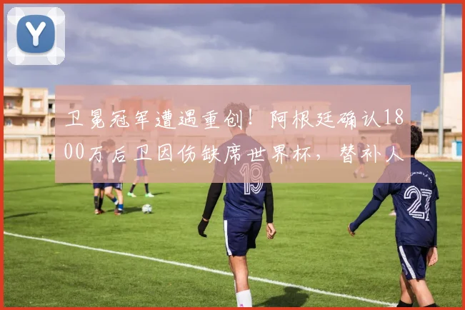 卫冕冠军遭遇重创!阿根廷确认1800万后卫因伤缺席世界杯,替补人选浮现_巴列尔迪_肌肉_受伤