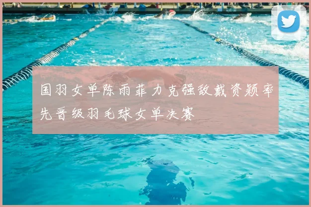 国羽女单陈雨菲力克强敌戴资颖率先晋级羽毛球女单决赛