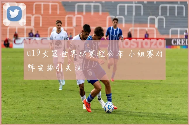 u19女篮世界杯赛程公布 小组赛对阵安排引关注