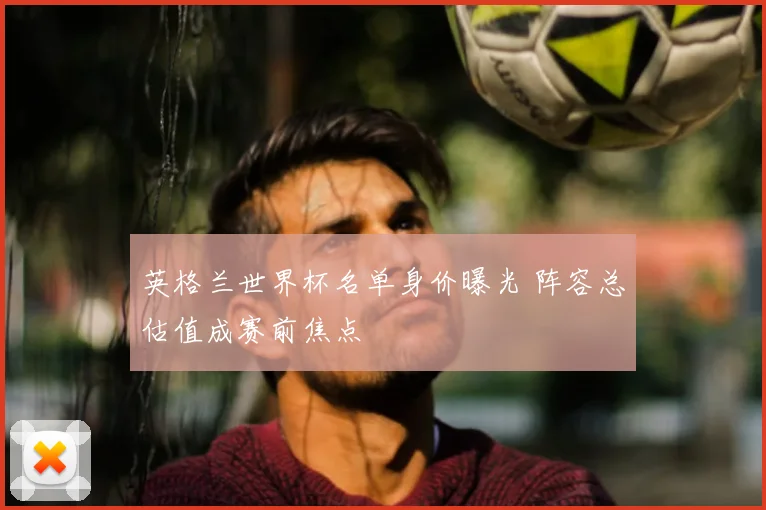 英格兰世界杯名单身价曝光 阵容总估值成赛前焦点