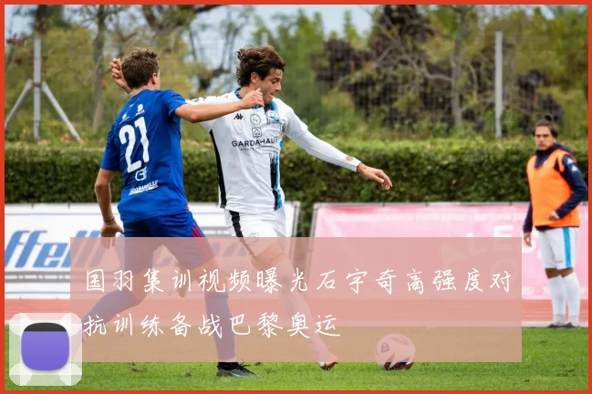 国羽集训视频曝光石宇奇高强度对抗训练备战巴黎奥运