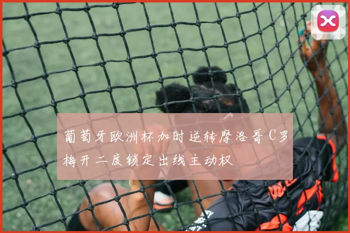 葡萄牙欧洲杯加时逆转摩洛哥 C罗梅开二度锁定出线主动权