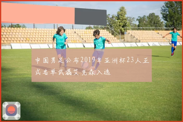 中国男足公布2019年亚洲杯23人正式名单武磊艾克森入选