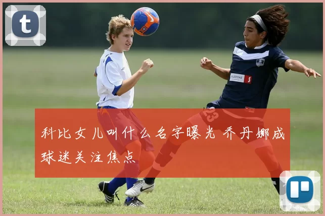 科比女儿叫什么名字曝光 乔丹娜成球迷关注焦点