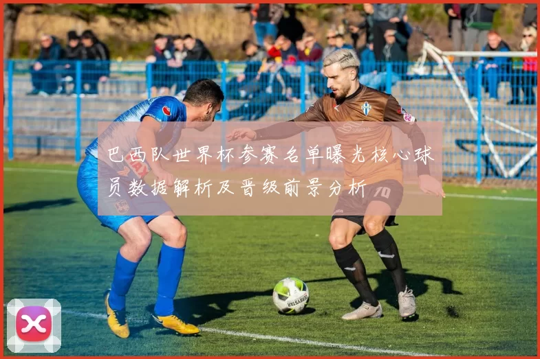 巴西队世界杯参赛名单曝光核心球员数据解析及晋级前景分析