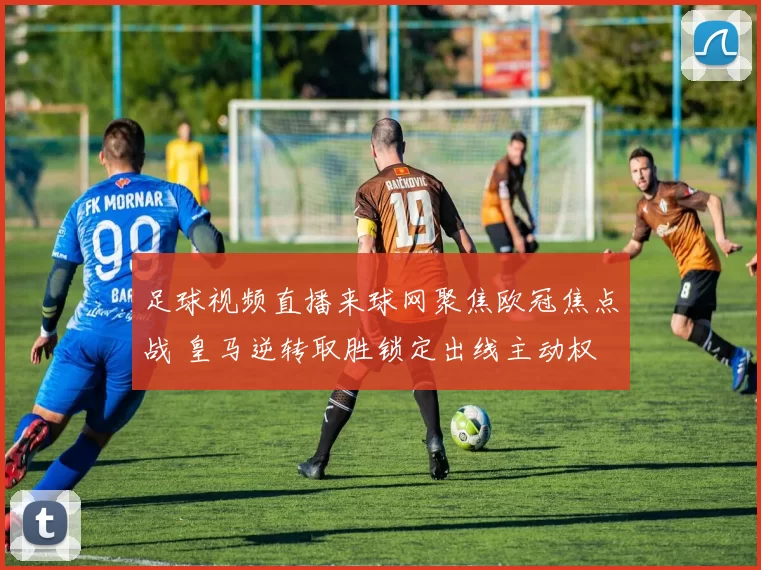 足球视频直播来球网聚焦欧冠焦点战 皇马逆转取胜锁定出线主动权