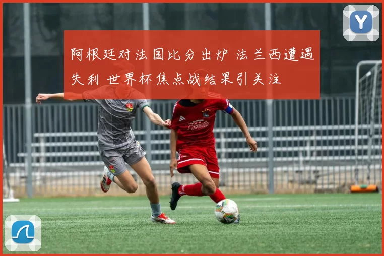阿根廷对法国比分出炉 法兰西遭遇失利 世界杯焦点战结果引关注