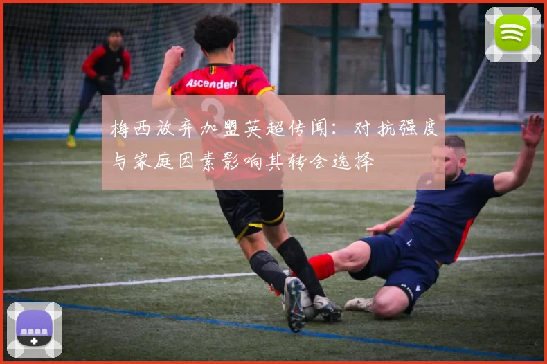 梅西放弃加盟英超传闻：对抗强度与家庭因素影响其转会选择