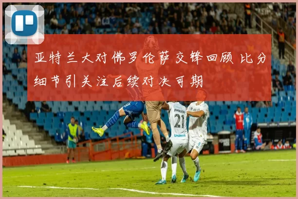 亚特兰大对佛罗伦萨交锋回顾 比分细节引关注后续对决可期