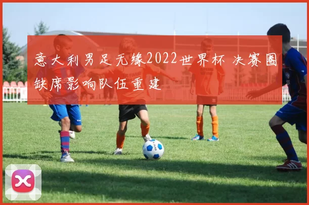 意大利男足无缘2022世界杯 决赛圈缺席影响队伍重建