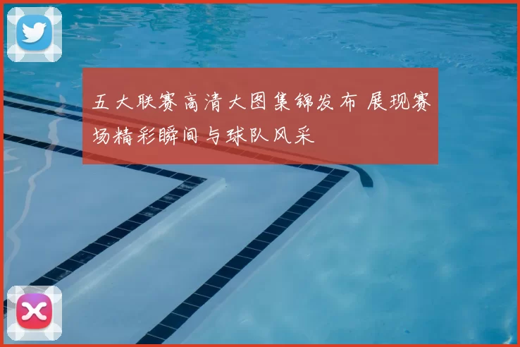 五大联赛高清大图集锦发布 展现赛场精彩瞬间与球队风采