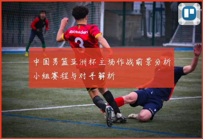 中国男篮亚洲杯主场作战前景分析小组赛程与对手解析
