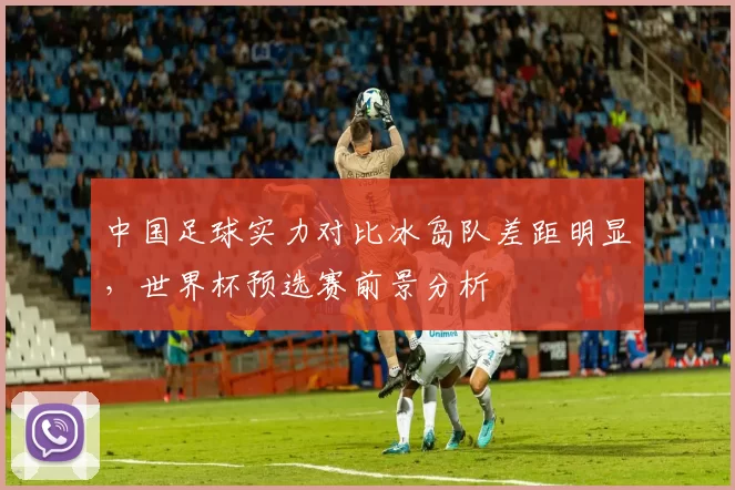 中国足球实力对比冰岛队差距明显，世界杯预选赛前景分析
