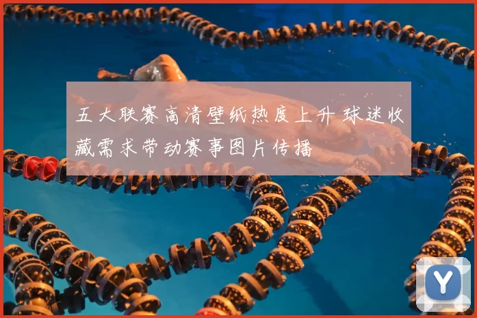 五大联赛高清壁纸热度上升 球迷收藏需求带动赛事图片传播