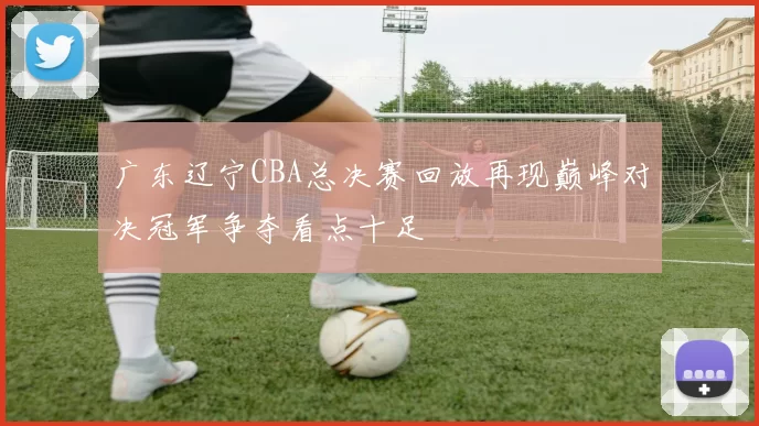 广东辽宁CBA总决赛回放再现巅峰对决冠军争夺看点十足