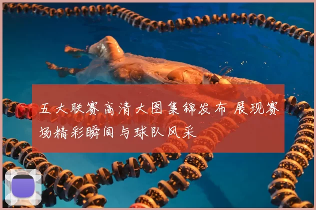 五大联赛高清大图集锦发布 展现赛场精彩瞬间与球队风采