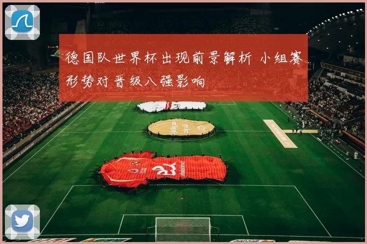 德国队世界杯出现前景解析 小组赛形势对晋级八强影响