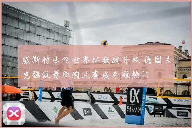 威斯特法伦世界杯激战升级 德国力克强敌晋级淘汰赛成夺冠热门