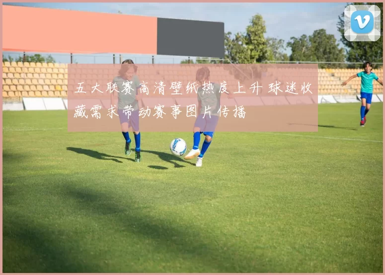 五大联赛高清壁纸热度上升 球迷收藏需求带动赛事图片传播