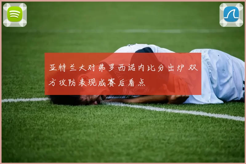 亚特兰大对弗罗西诺内比分出炉 双方攻防表现成赛后看点