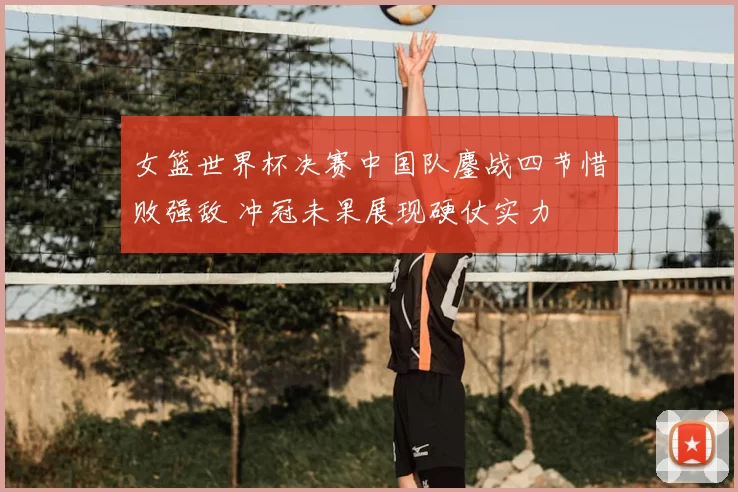 女篮世界杯决赛中国队鏖战四节惜败强敌 冲冠未果展现硬仗实力