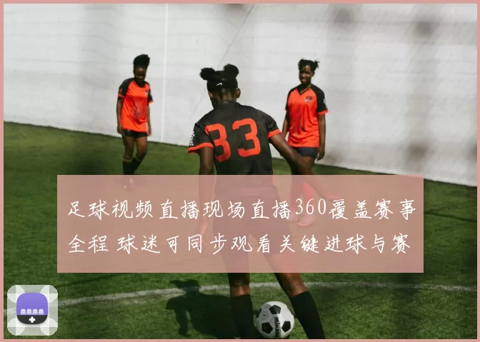 足球视频直播现场直播360覆盖赛事全程 球迷可同步观看关键进球与赛况更新