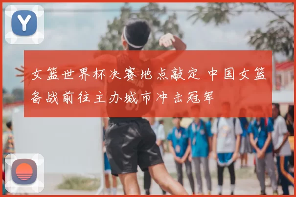 女篮世界杯决赛地点敲定 中国女篮备战前往主办城市冲击冠军