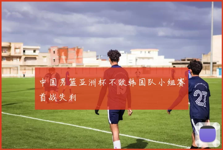 中国男篮亚洲杯不敌韩国队小组赛首战失利