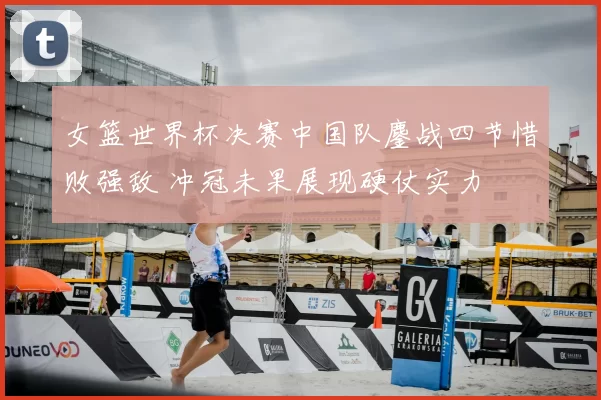 女篮世界杯决赛中国队鏖战四节惜败强敌 冲冠未果展现硬仗实力