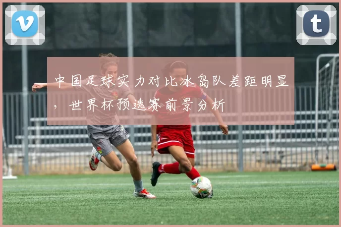 中国足球实力对比冰岛队差距明显，世界杯预选赛前景分析