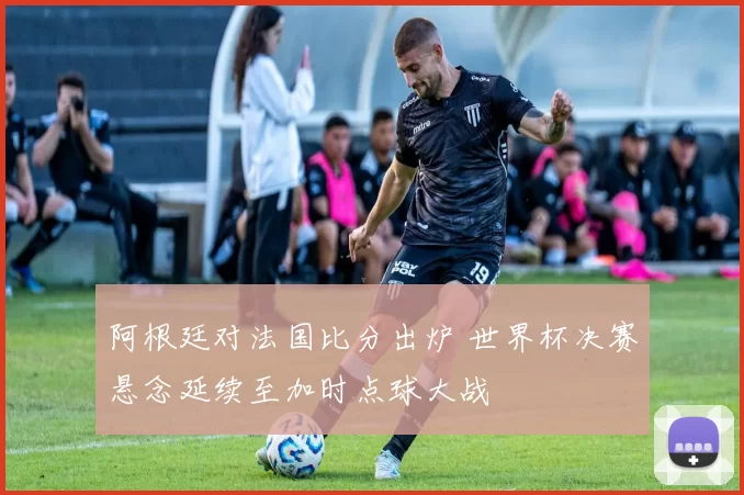 阿根廷对法国比分出炉 世界杯决赛悬念延续至加时点球大战
