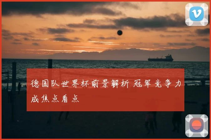 德国队世界杯前景解析 冠军竞争力成焦点看点