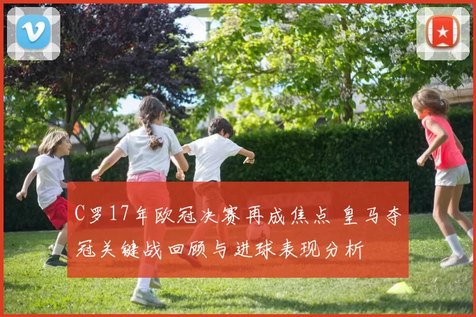 C罗17年欧冠决赛再成焦点 皇马夺冠关键战回顾与进球表现分析