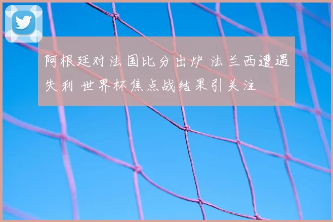 阿根廷对法国比分出炉 法兰西遭遇失利 世界杯焦点战结果引关注