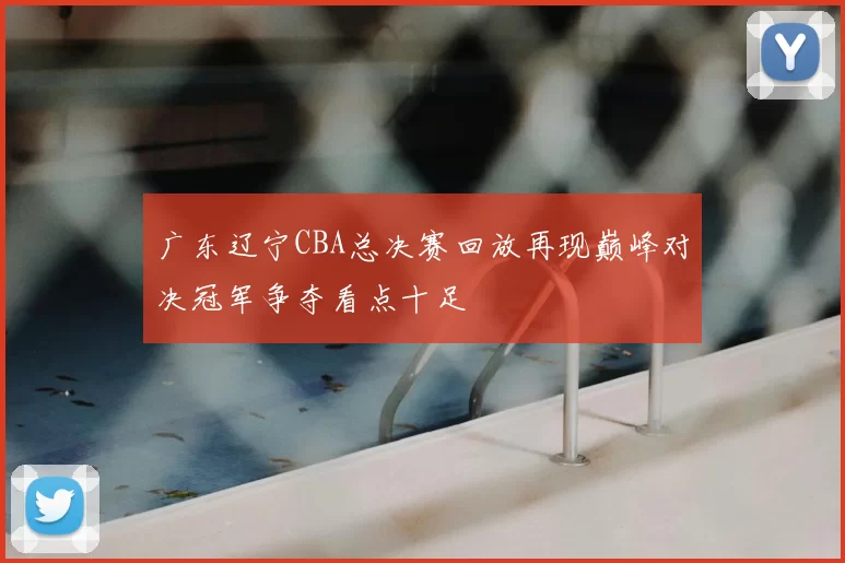广东辽宁CBA总决赛回放再现巅峰对决冠军争夺看点十足