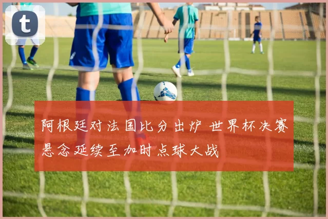 阿根廷对法国比分出炉 世界杯决赛悬念延续至加时点球大战