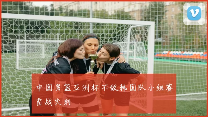 中国男篮亚洲杯不敌韩国队小组赛首战失利