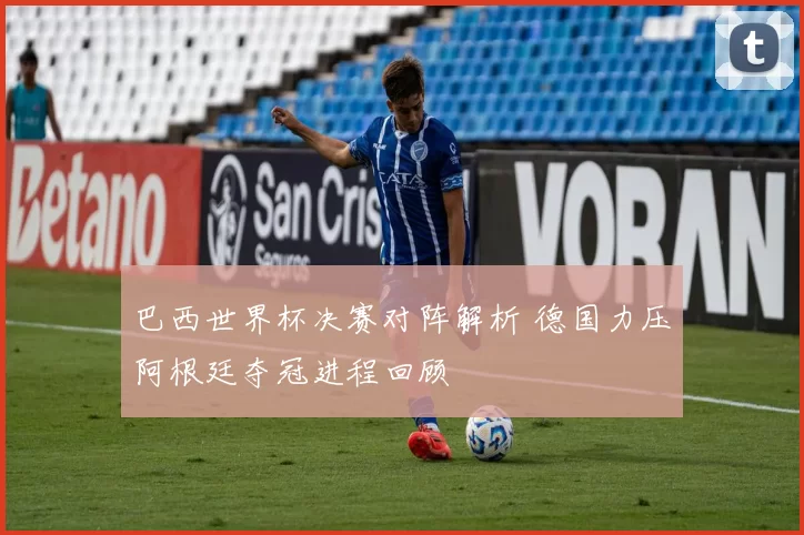 巴西世界杯决赛对阵解析 德国力压阿根廷夺冠进程回顾