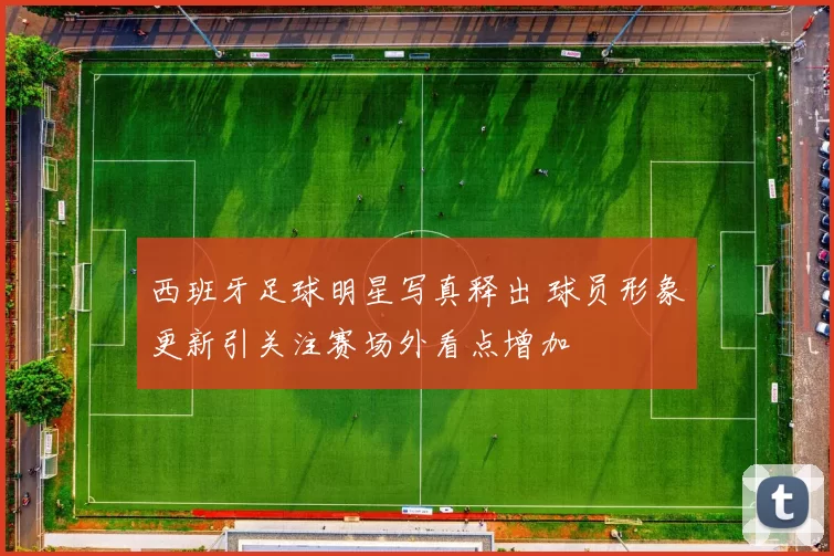 西班牙足球明星写真释出 球员形象更新引关注赛场外看点增加