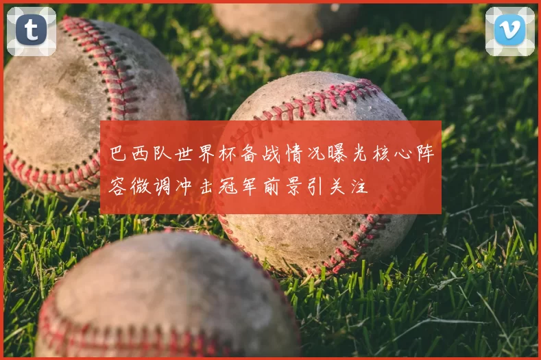 巴西队世界杯备战情况曝光核心阵容微调冲击冠军前景引关注